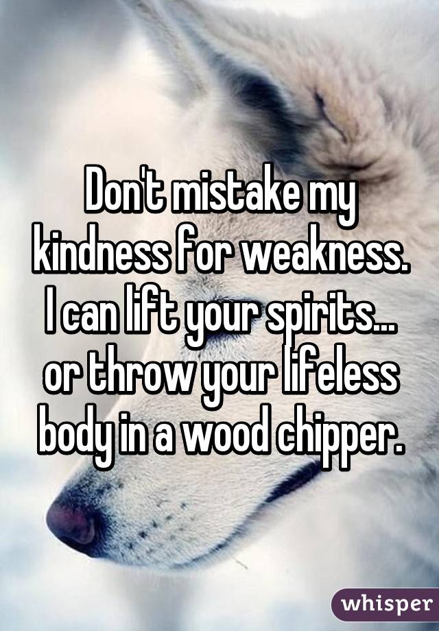 Don't mistake my kindness for weakness. I can lift your spirits... or throw your lifeless body in a wood chipper.