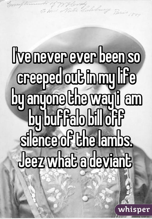 I've never ever been so creeped out in my life by anyone the way i  am by buffalo bill off silence of the lambs. Jeez what a deviant 