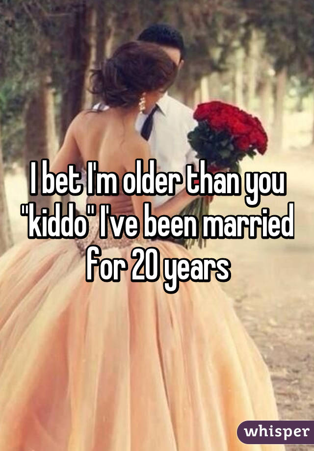 I bet I'm older than you "kiddo" I've been married for 20 years