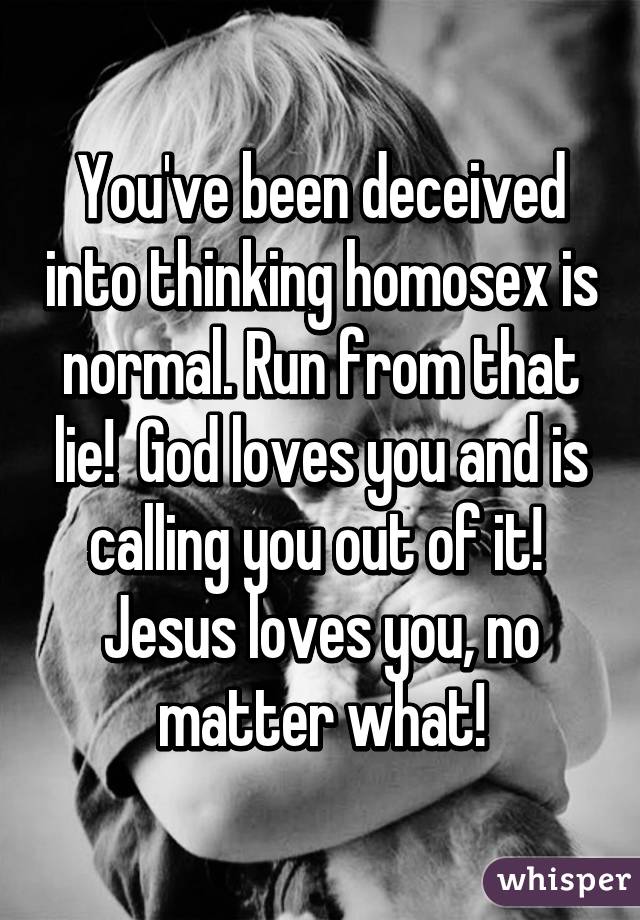 You've been deceived into thinking homosex is normal. Run from that lie!  God loves you and is calling you out of it!  Jesus loves you, no matter what!