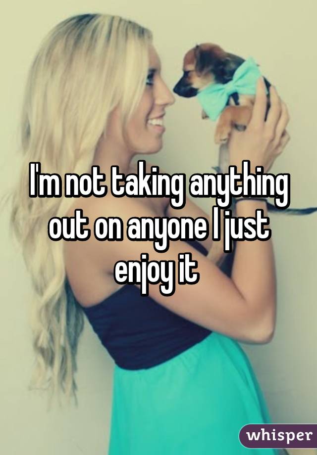 I'm not taking anything out on anyone I just enjoy it 