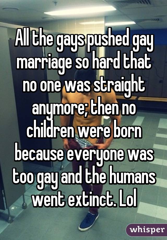 All the gays pushed gay marriage so hard that no one was straight anymore; then no children were born because everyone was too gay and the humans went extinct. Lol