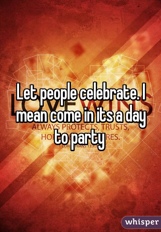 Let people celebrate. I mean come in its a day to party 