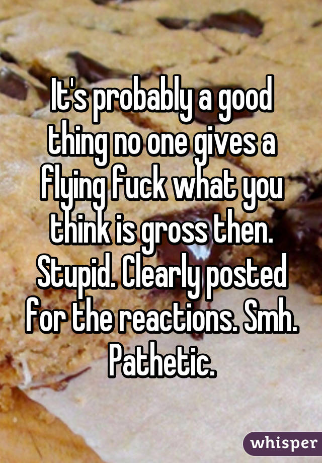 It's probably a good thing no one gives a flying fuck what you think is gross then. Stupid. Clearly posted for the reactions. Smh. Pathetic.