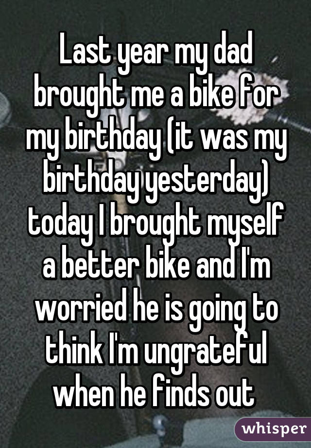 Last year my dad brought me a bike for my birthday (it was my birthday yesterday) today I brought myself a better bike and I'm worried he is going to think I'm ungrateful when he finds out 