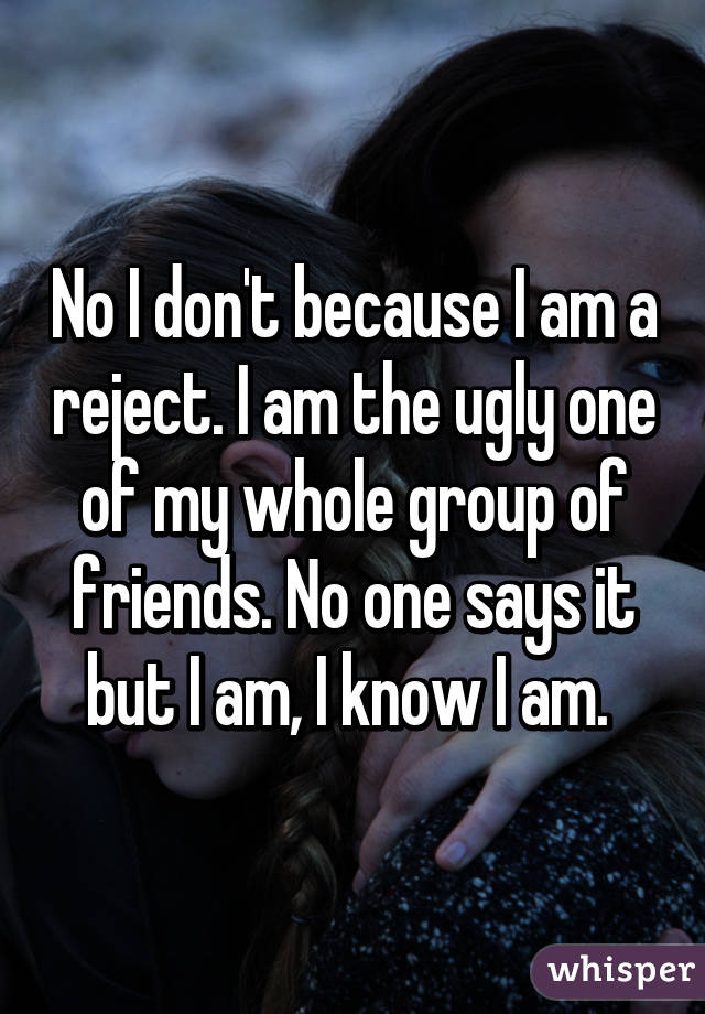 No I don't because I am a reject. I am the ugly one of my whole group of friends. No one says it but I am, I know I am. 