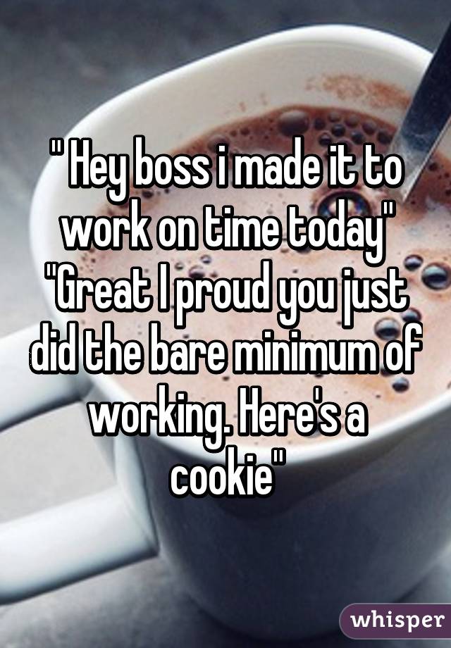 " Hey boss i made it to work on time today"
"Great I proud you just did the bare minimum of working. Here's a cookie"