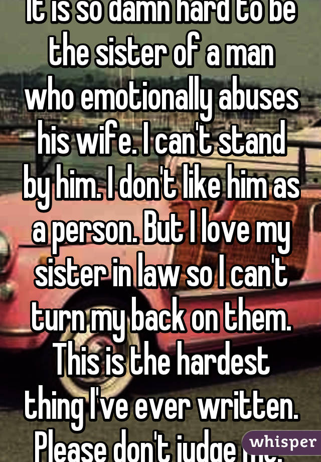 It is so damn hard to be the sister of a man who emotionally abuses his wife. I can't stand by him. I don't like him as a person. But I love my sister in law so I can't turn my back on them. This is the hardest thing I've ever written. Please don't judge me. 