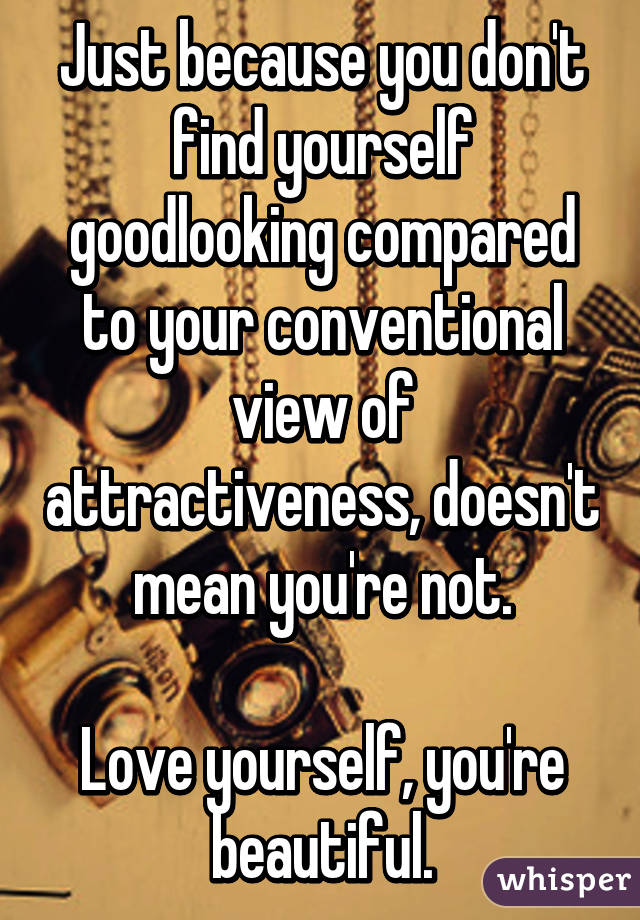 Just because you don't find yourself goodlooking compared to your conventional view of attractiveness, doesn't mean you're not.

Love yourself, you're beautiful.