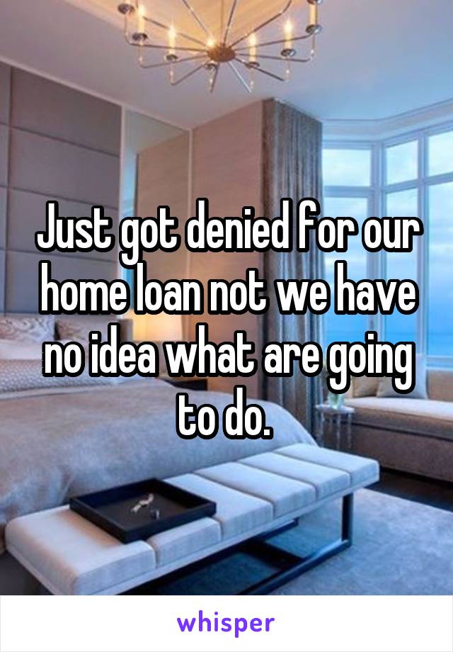 Just got denied for our home loan not we have no idea what are going to do. 