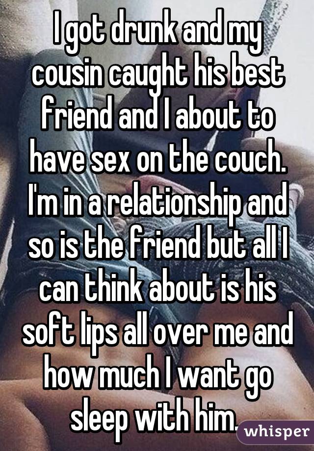 I got drunk and my cousin caught his best friend and I about to have sex on the couch. I'm in a relationship and so is the friend but all I can think about is his soft lips all over me and how much I want go sleep with him. 