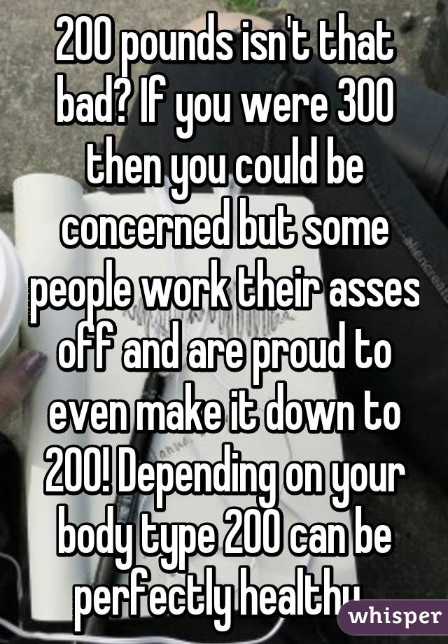 200 pounds isn't that bad? If you were 300 then you could be concerned but some people work their asses off and are proud to even make it down to 200! Depending on your body type 200 can be perfectly healthy. 