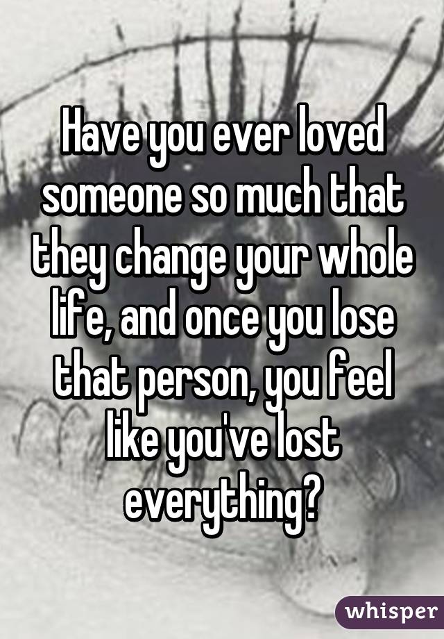 Have you ever loved someone so much that they change your whole life, and once you lose that person, you feel like you've lost everything?
