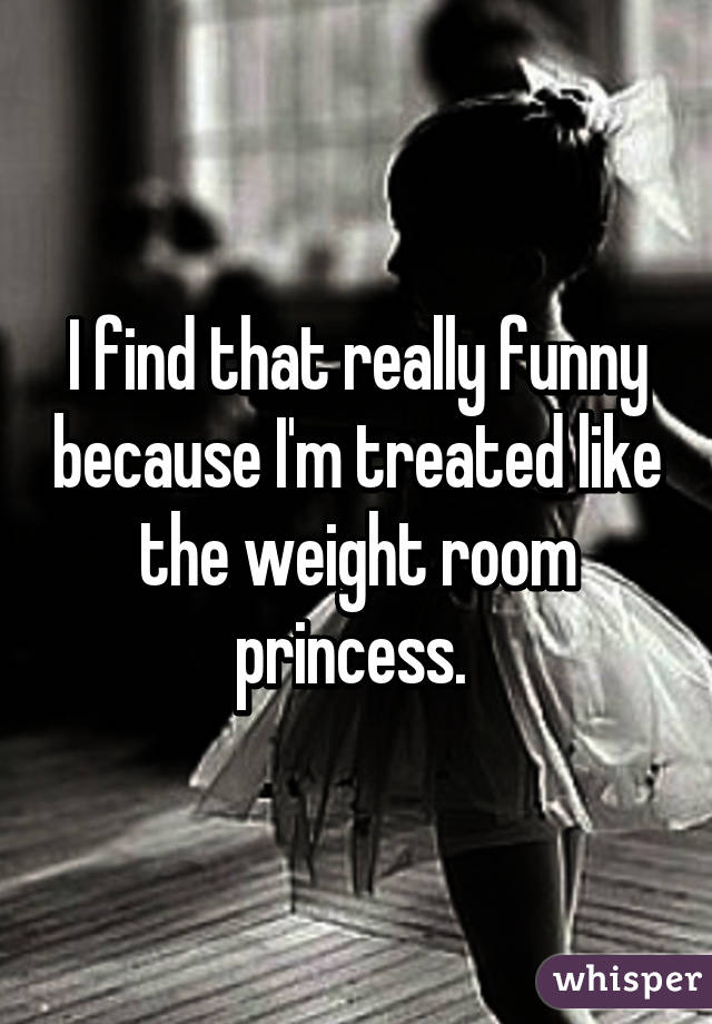 I find that really funny because I'm treated like the weight room princess. 