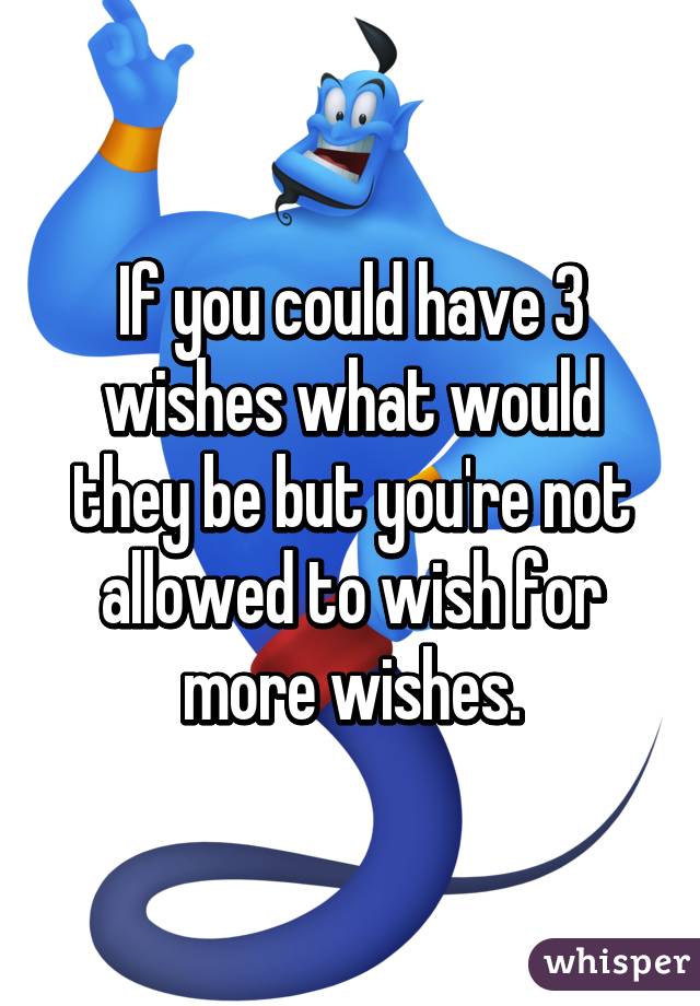 If you could have 3 wishes what would they be but you're not allowed to wish for more wishes.