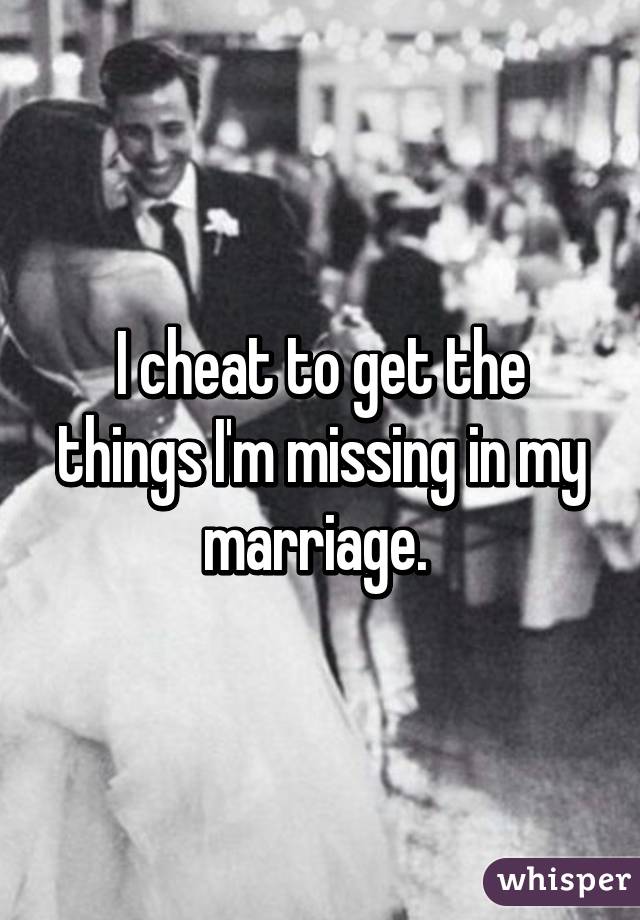 I cheat to get the things I'm missing in my marriage. 