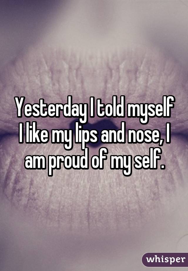 Yesterday I told myself I like my lips and nose, I am proud of my self.