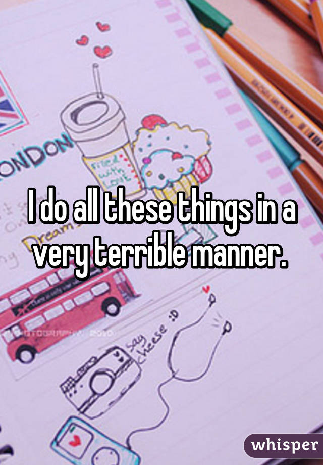 I do all these things in a very terrible manner. 