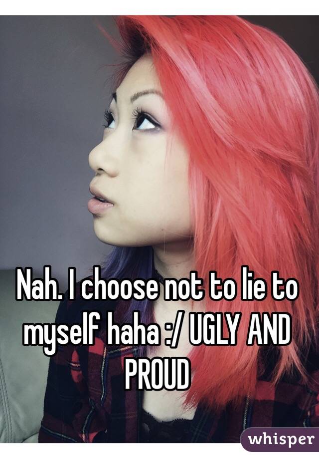 Nah. I choose not to lie to myself haha :/ UGLY AND PROUD 