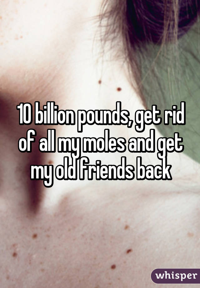 10 billion pounds, get rid of all my moles and get my old friends back