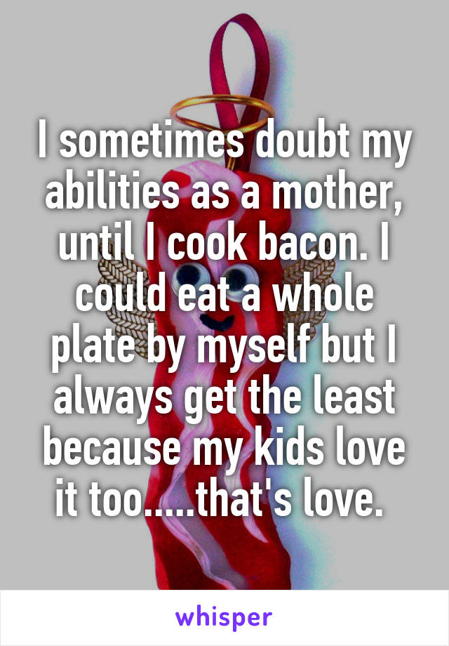 I sometimes doubt my abilities as a mother, until I cook bacon. I could eat a whole plate by myself but I always get the least because my kids love it too.....that's love. 