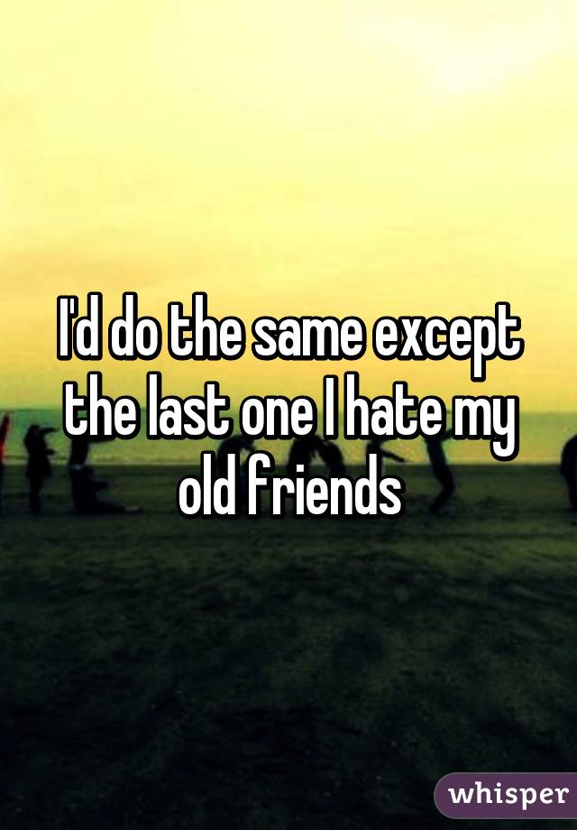 I'd do the same except the last one I hate my old friends