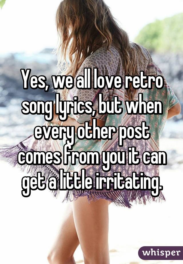 Yes, we all love retro song lyrics, but when every other post comes from you it can get a little irritating.