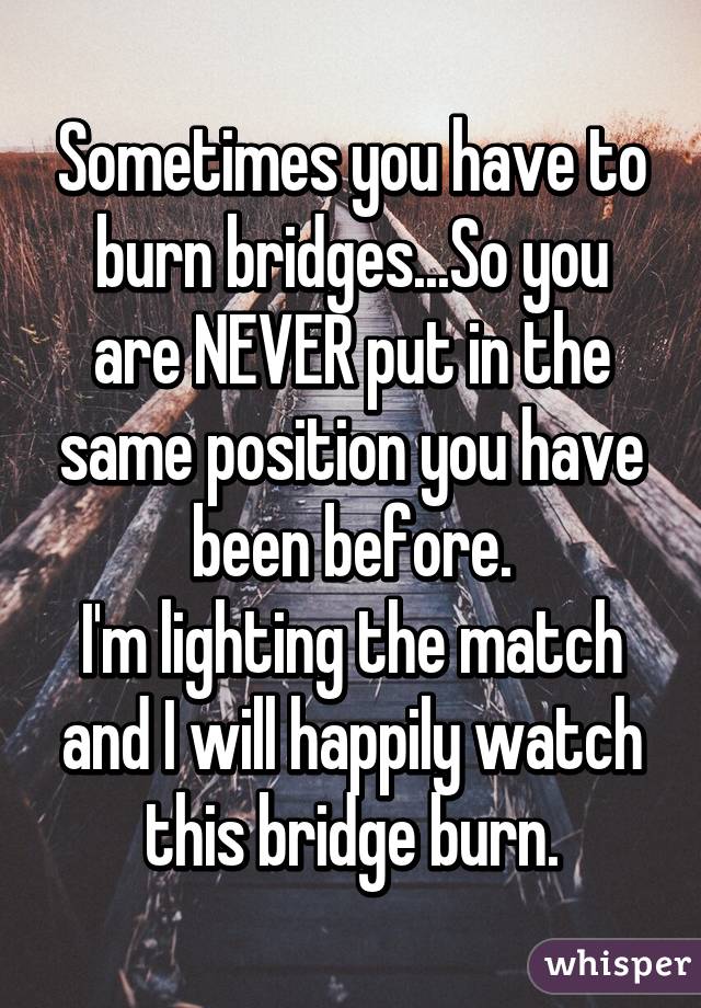 Sometimes you have to burn bridges...So you are NEVER put in the same position you have been before.
I'm lighting the match and I will happily watch this bridge burn.