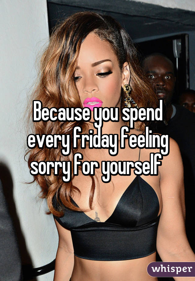 Because you spend every friday feeling sorry for yourself 