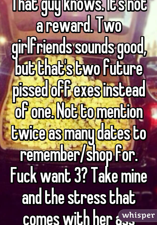 That guy knows. It's not a reward. Two girlfriends sounds good, but that's two future pissed off exes instead of one. Not to mention twice as many dates to remember/shop for. Fuck want 3? Take mine and the stress that comes with her ass