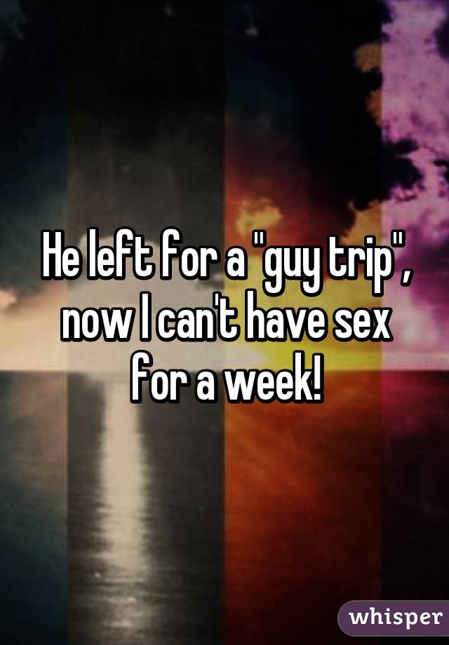 He left for a "guy trip", now I can't have sex for a week!