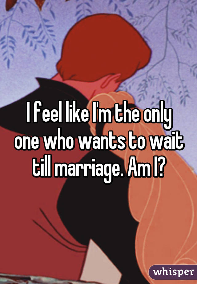 I feel like I'm the only one who wants to wait till marriage. Am I?