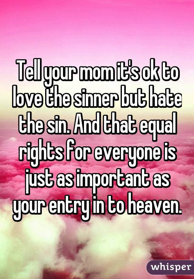 Tell your mom it's ok to love the sinner but hate the sin. And that equal rights for everyone is just as important as your entry in to heaven.