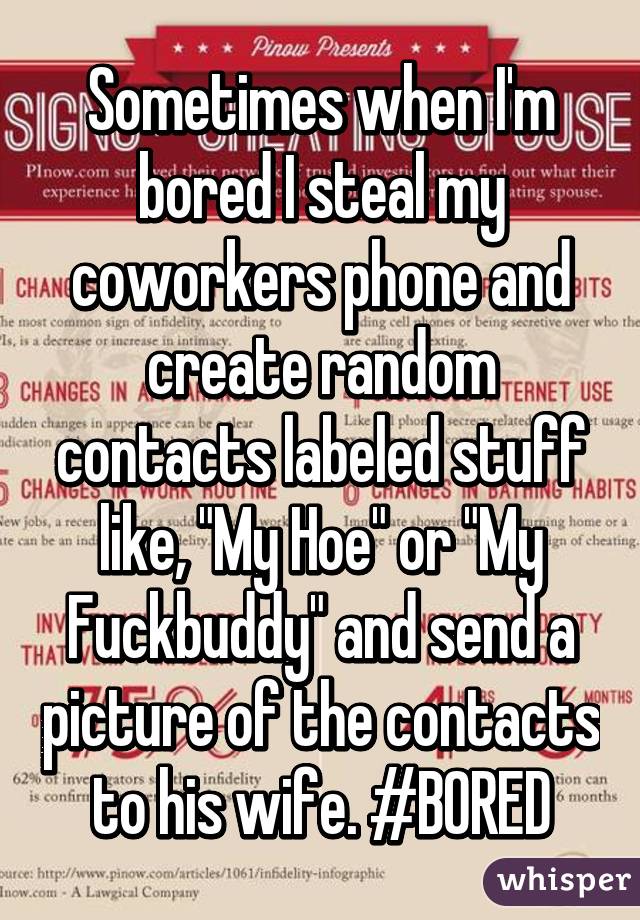 Sometimes when I'm bored I steal my coworkers phone and create random contacts labeled stuff like, "My Hoe" or "My Fuckbuddy" and send a picture of the contacts to his wife. #BORED