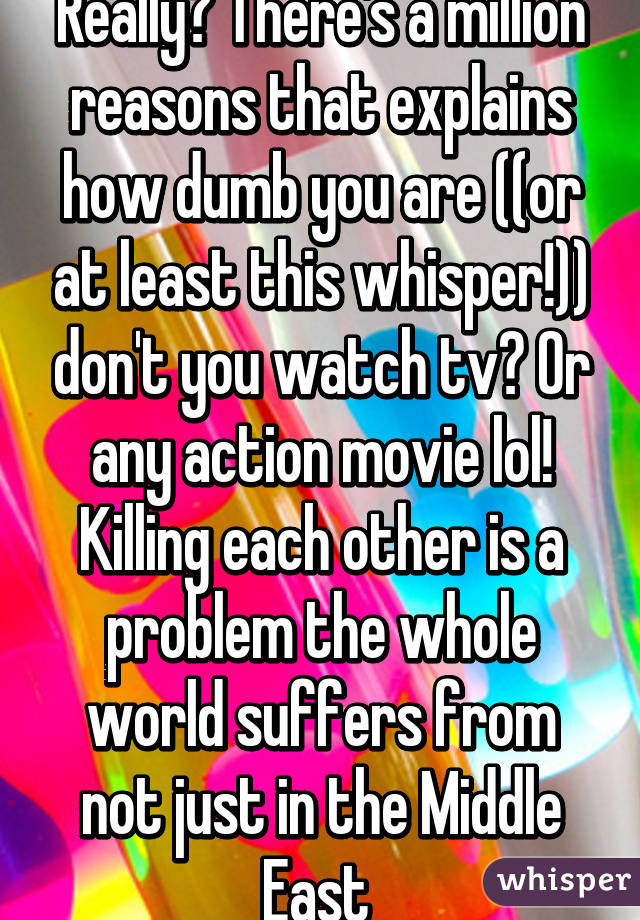 Really? There's a million reasons that explains how dumb you are ((or at least this whisper!)) don't you watch tv? Or any action movie lol! Killing each other is a problem the whole world suffers from not just in the Middle East 