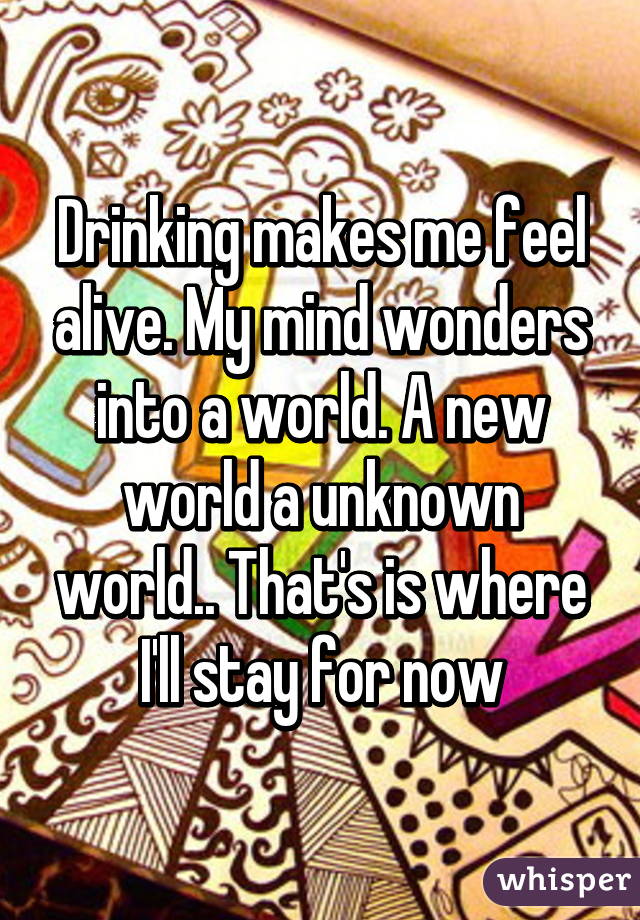Drinking makes me feel alive. My mind wonders into a world. A new world a unknown world.. That's is where I'll stay for now