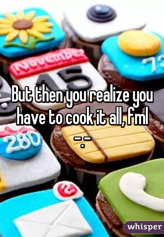 But then you realize you have to cook it all, fml -.-