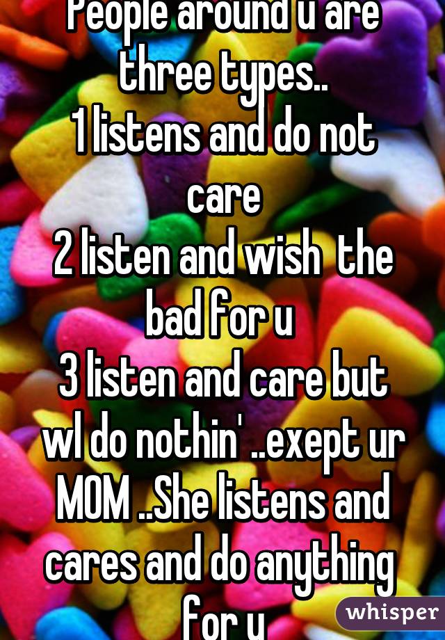 People around u are three types..
1 listens and do not care
2 listen and wish  the bad for u 
3 listen and care but wl do nothin' ..exept ur MOM ..She listens and cares and do anything  for u