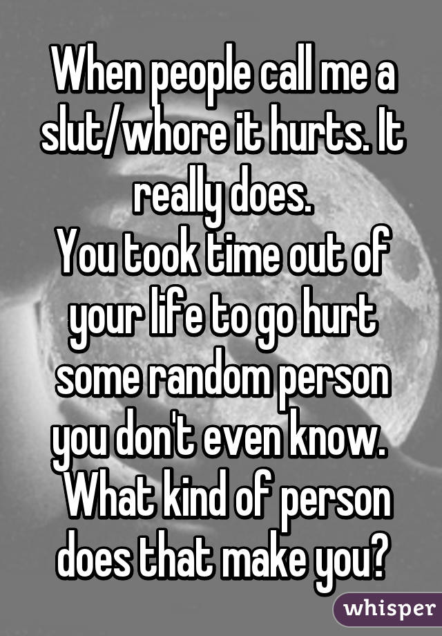 When people call me a slut/whore it hurts. It really does.
You took time out of your life to go hurt some random person you don't even know. 
 What kind of person does that make you?