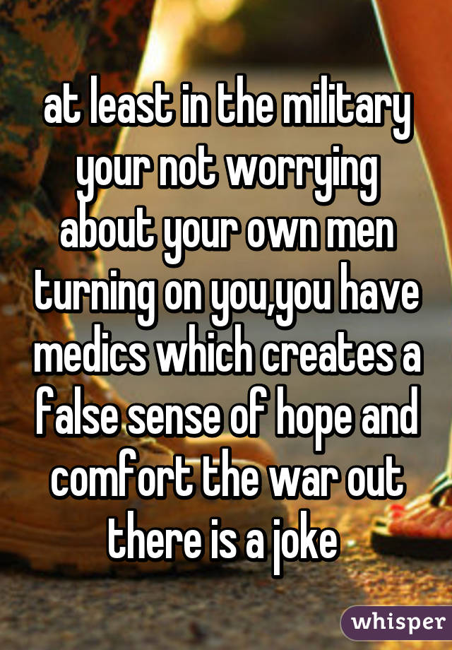 at least in the military your not worrying about your own men turning on you,you have medics which creates a false sense of hope and comfort the war out there is a joke 