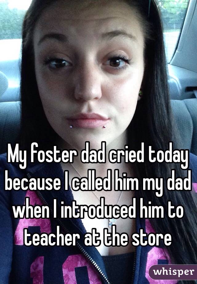 My foster dad cried today because I called him my dad when I introduced him to teacher at the store 