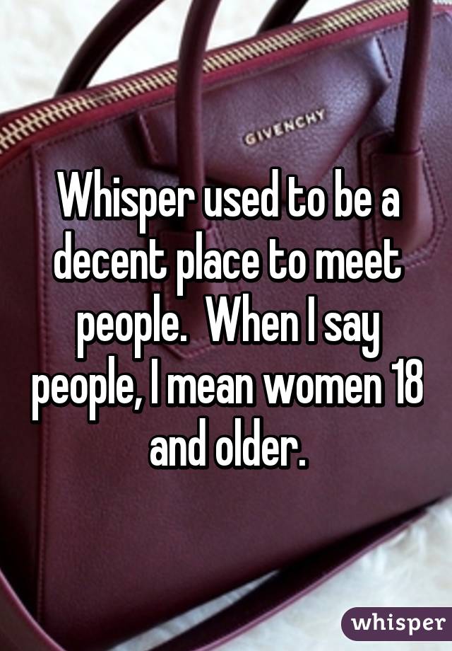 Whisper used to be a decent place to meet people.  When I say people, I mean women 18 and older.