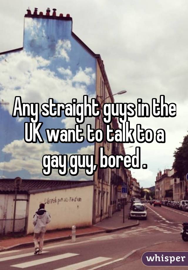 Any straight guys in the UK want to talk to a gay guy, bored .