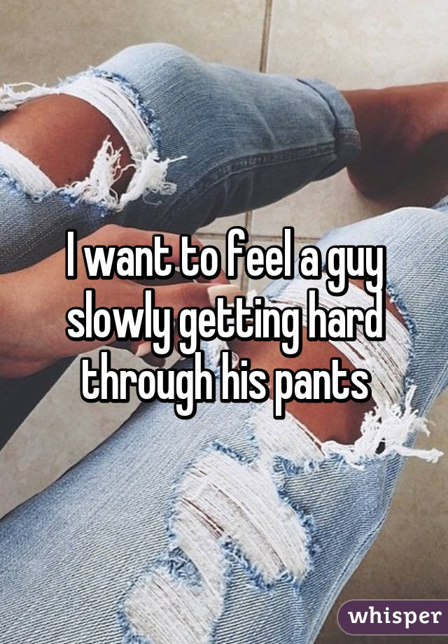 I want to feel a guy slowly getting hard through his pants