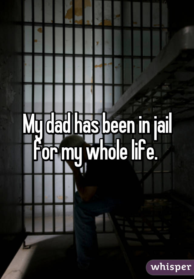 My dad has been in jail for my whole life. 