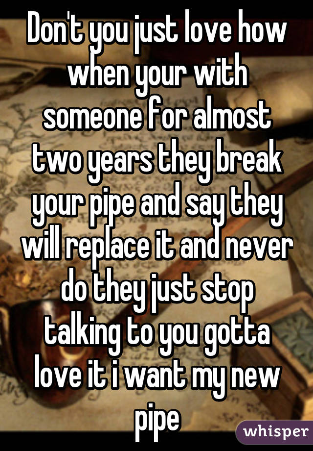 Don't you just love how when your with someone for almost two years they break your pipe and say they will replace it and never do they just stop talking to you gotta love it i want my new pipe