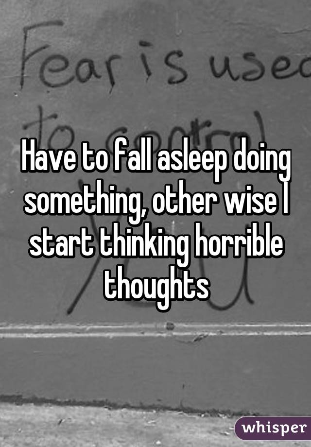 Have to fall asleep doing something, other wise I start thinking horrible thoughts