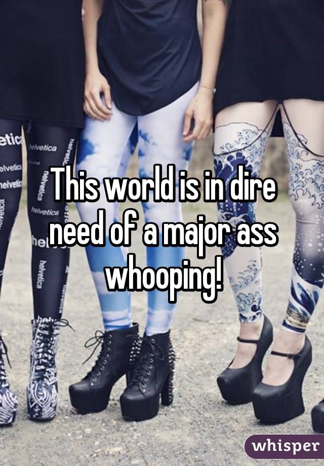 This world is in dire need of a major ass whooping!