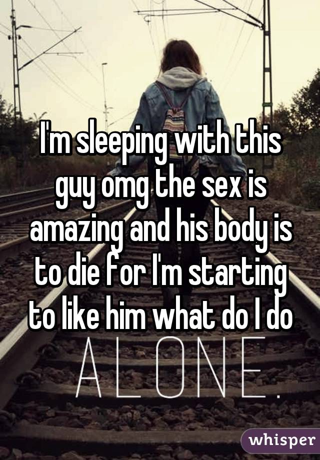 I'm sleeping with this guy omg the sex is amazing and his body is to die for I'm starting to like him what do I do