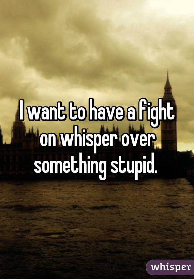 I want to have a fight on whisper over something stupid. 